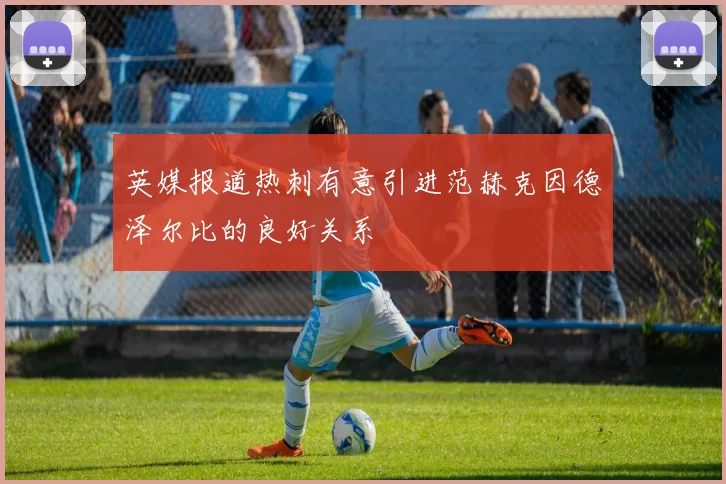 英媒报道热刺有意引进范赫克因德泽尔比的良好关系