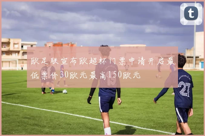 欧足联宣布欧超杯门票申请开启最低票价30欧元最高150欧元