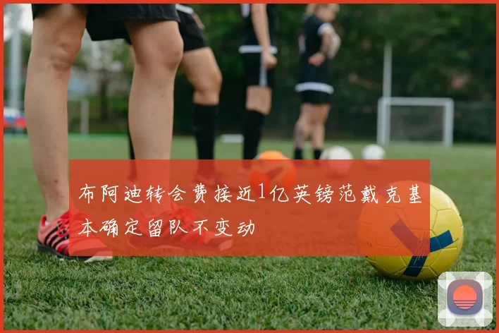 布阿迪转会费接近1亿英镑范戴克基本确定留队不变动