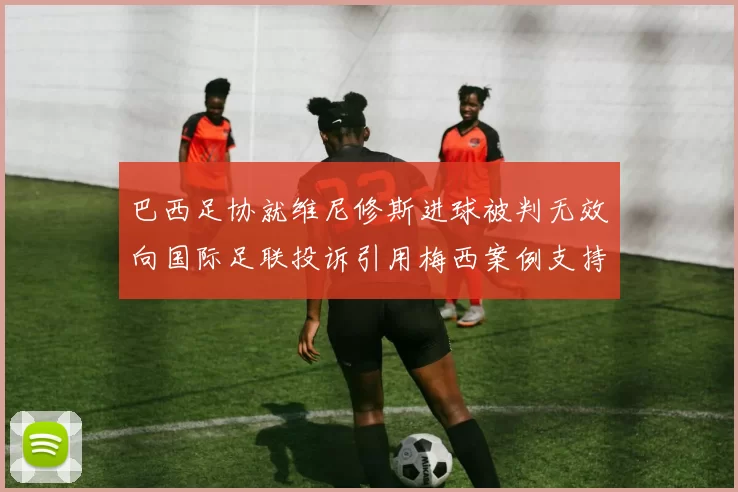 巴西足协就维尼修斯进球被判无效向国际足联投诉引用梅西案例支持