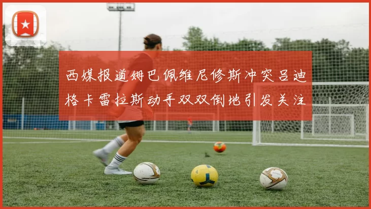 西媒报道姆巴佩维尼修斯冲突吕迪格卡雷拉斯动手双双倒地引发关注