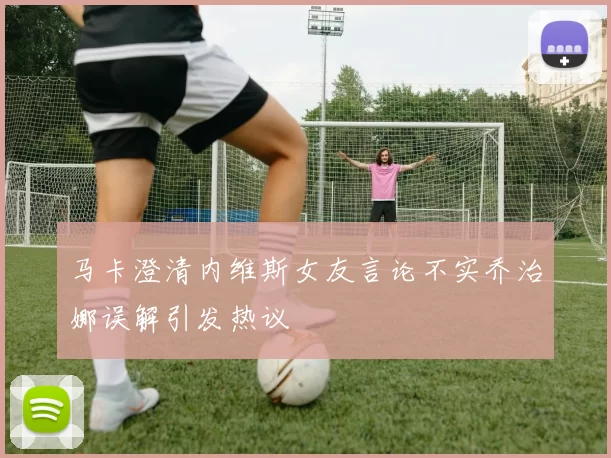 马卡澄清内维斯女友言论不实乔治娜误解引发热议