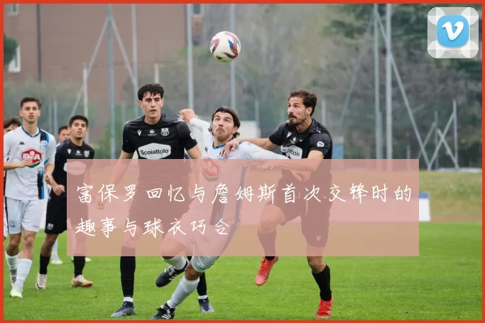 富保罗回忆与詹姆斯首次交锋时的趣事与球衣巧合
