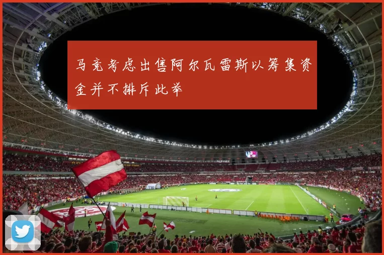 马竞考虑出售阿尔瓦雷斯以筹集资金并不排斥此举