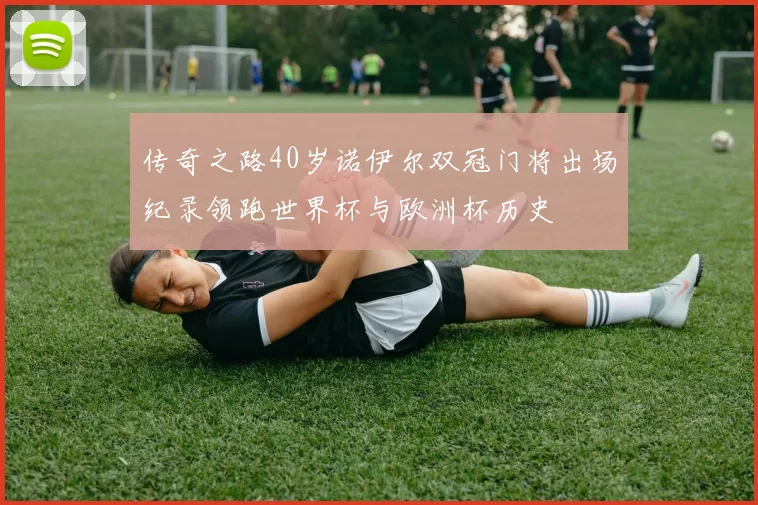 传奇之路40岁诺伊尔双冠门将出场纪录领跑世界杯与欧洲杯历史