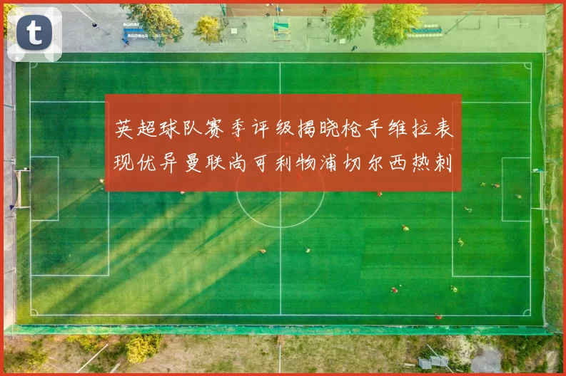 英超球队赛季评级揭晓枪手维拉表现优异曼联尚可利物浦切尔西热刺需努力